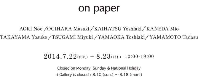 on paper
AOKI Noe　OGIHARA Masaki　KAIHATSU Yoshiaki　KANEDA MioTAKAYAMA Yosuke　TSUGAMI Miyuki　YAMAOKA Toshiaki　YAMAMOTO Tadasu2014.7.22(tue.) – 8.23(sat.)　12:00-19:00 Closed on Monday, Sunday & National Holiday＊Gallery is closed：8.10（sun.）～8.18（mon.）（mon.）