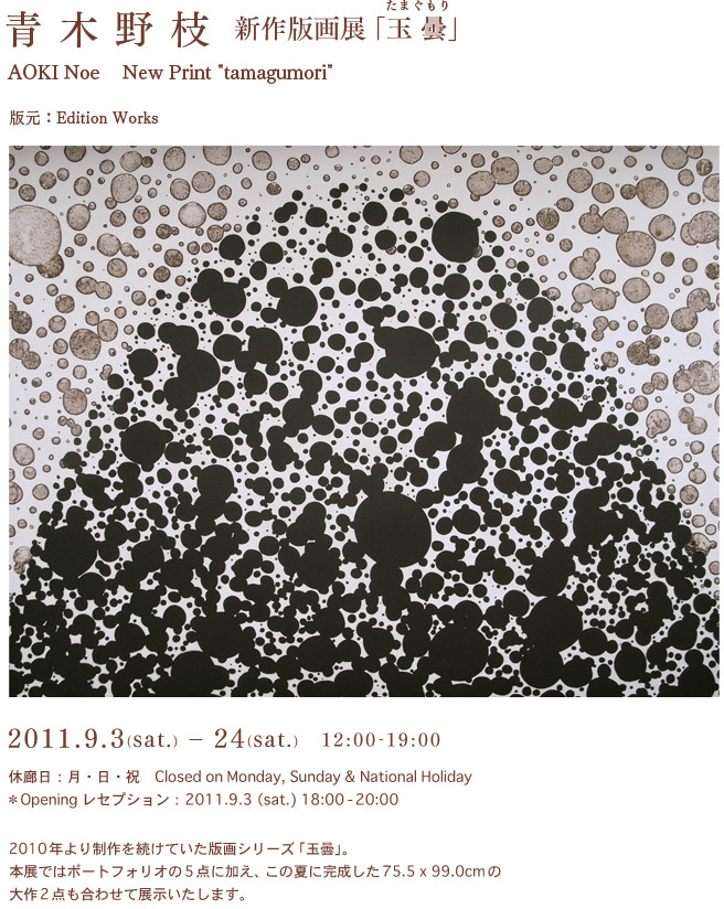 青木野枝　新作版画展「玉曇」(たまぐもり） AOKI Noe New Print "TAMAGUMORI"  版会期：2011.9.3-24 オープニング：9/3 6-8pm元：Edition Works  2010年より制作を続けていたシリーズ「玉曇」。 本展ではポートフォリオの5点に加え、この夏に完成した　x　cmの大作 2点も合わせて展示いたします。